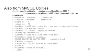 Also from MySQL Utilities
shell> mysqlreplicate --master=root@localhost:3306 
--slave=root@localhost:3307 --rpl-user=rpl:rpl -vv
--pedantic
# master on localhost: ... connected.
# slave on localhost: ... connected.
# master id = 2
# slave id = 99
# Checking InnoDB statistics for type and version conflicts.
# Checking storage engines...
# Checking for binary logging on master...
# Setting up replication...
# Flushing tables on master with read lock...
# Connecting slave to master...
# CHANGE MASTER TO MASTER_HOST = [...omitted...]
# Starting slave...
# status: Waiting for master to send event
# error: 0:
# Unlocking tables on master...
# ...done. 51
 