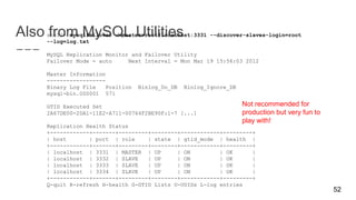 Also from MySQL Utilitiesshell> mysqlfailover --master=root@localhost:3331 --discover-slaves-login=root
--log=log.txt
MySQL Replication Monitor and Failover Utility
Failover Mode = auto Next Interval = Mon Mar 19 15:56:03 2012
Master Information
------------------
Binary Log File Position Binlog_Do_DB Binlog_Ignore_DB
mysql-bin.000001 571
GTID Executed Set
2A67DE00-2DA1-11E2-A711-00764F2BE90F:1-7 [...]
Replication Health Status
+------------+-------+---------+--------+------------+---------+
| host | port | role | state | gtid_mode | health |
+------------+-------+---------+--------+------------+---------+
| localhost | 3331 | MASTER | UP | ON | OK |
| localhost | 3332 | SLAVE | UP | ON | OK |
| localhost | 3333 | SLAVE | UP | ON | OK |
| localhost | 3334 | SLAVE | UP | ON | OK |
+------------+-------+---------+--------+------------+---------+
Q-quit R-refresh H-health G-GTID Lists U-UUIDs L-log entries
52
Not recommended for
production but very fun to
play with!
 