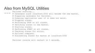 Also from MySQL Utilities
Failover starting...
# Candidate slave localhost:3332 will become the new master.
# Preparing candidate for failover.
# Creating replication user if it does not exist.
# Stopping slaves.
# Performing STOP on all slaves.
# Switching slaves to new master.
# Starting slaves.
# Performing START on all slaves.
# Checking slaves for errors.
# Failover complete.
# Discovering slaves for master at localhost:3332
Failover console will restart in 5 seconds.
53
 