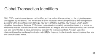 Global Transaction Identifiers
56
With GTIDs, each transaction can be identified and tracked as it is committed on the originating server
and applied by any slaves. This means that it is not necessary when using GTIDs to refer to log files or
positions within those files when starting a new slave or failing over to a new master, which greatly
simplifies these tasks. Because GTID-based replication is completely transaction-based, it is simple to
determine whether masters and slaves are consistent. As long as all transactions committed on a master
are also committed on a slave, consistency between the two is guaranteed. You can use either
statement-based or row-based replication with GTIDs; however, for best results, we recommend that you
use the row-based format.
 