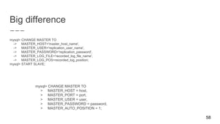 Big difference
mysql> CHANGE MASTER TO
-> MASTER_HOST='master_host_name',
-> MASTER_USER='replication_user_name',
-> MASTER_PASSWORD='replication_password',
-> MASTER_LOG_FILE='recorded_log_file_name',
-> MASTER_LOG_POS=recorded_log_position;
mysql> START SLAVE;
58
mysql> CHANGE MASTER TO
> MASTER_HOST = host,
> MASTER_PORT = port,
> MASTER_USER = user,
> MASTER_PASSWORD = password,
> MASTER_AUTO_POSITION = 1;
 