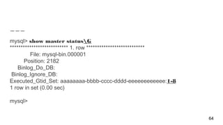mysql> show master statusG
*************************** 1. row ***************************
File: mysql-bin.000001
Position: 2182
Binlog_Do_DB:
Binlog_Ignore_DB:
Executed_Gtid_Set: aaaaaaaa-bbbb-cccc-dddd-eeeeeeeeeeee:1-8
1 row in set (0.00 sec)
mysql>
64
 