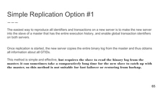 Simple Replication Option #1
The easiest way to reproduce all identifiers and transactions on a new server is to make the new server
into the slave of a master that has the entire execution history, and enable global transaction identifiers
on both servers.
Once replication is started, the new server copies the entire binary log from the master and thus obtains
all information about all GTIDs.
This method is simple and effective, but requires the slave to read the binary log from the
master; it can sometimes take a comparatively long time for the new slave to catch up with
the master, so this method is not suitable for fast failover or restoring from backup.
65
 