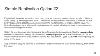 Simple Replication Option #2
Playing back the entire transaction history can be time-consuming, and represents a major bottleneck
when setting up a new replication slave. To eliminate this requirement, a snapshot of the data set, the
binary logs and the global transaction information the master contains is imported to the slave. The
binary log is played back, after which replication can be started, allowing the slave to become current
with any remaining transactions.
Option 2a: Use the mysql client to import a dump file created with mysqldump. Use the --master-data
option to include binary logging information and --set-gtid-purged to AUTO (the default) or ON, to
include information about executed transactions. You should have --gtid-mode=ON while importing the
dump on the slave.
Stop the slave, copy the contents of the master's data directory to the slave's data directory, then restart
the slave.
66
 