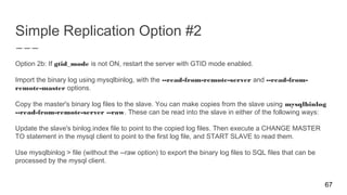 Simple Replication Option #2
Option 2b: If gtid_mode is not ON, restart the server with GTID mode enabled.
Import the binary log using mysqlbinlog, with the --read-from-remote-server and --read-from-
remote-master options.
Copy the master's binary log files to the slave. You can make copies from the slave using mysqlbinlog
--read-from-remote-server --raw. These can be read into the slave in either of the following ways:
Update the slave's binlog.index file to point to the copied log files. Then execute a CHANGE MASTER
TO statement in the mysql client to point to the first log file, and START SLAVE to read them.
Use mysqlbinlog > file (without the --raw option) to export the binary log files to SQL files that can be
processed by the mysql client.
67
 