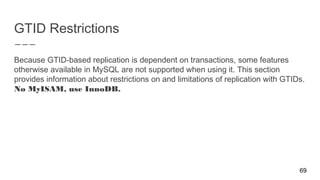 GTID Restrictions
Because GTID-based replication is dependent on transactions, some features
otherwise available in MySQL are not supported when using it. This section
provides information about restrictions on and limitations of replication with GTIDs.
No MyISAM, use InnoDB.
69
 