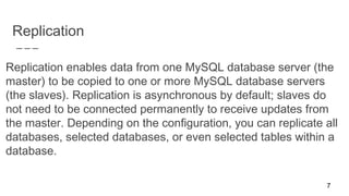 Replication
Replication enables data from one MySQL database server (the
master) to be copied to one or more MySQL database servers
(the slaves). Replication is asynchronous by default; slaves do
not need to be connected permanently to receive updates from
the master. Depending on the configuration, you can replicate all
databases, selected databases, or even selected tables within a
database.
7
 