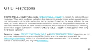 GTID Restrictions
CREATE TABLE ... SELECT statements. CREATE TABLE ... SELECT is not safe for statement-based
replication. When using row-based replication, this statement is actually logged as two separate events—
one for the creation of the table, and another for the insertion of rows from the source table into the new
table just created. When this statement is executed within a transaction, it is possible in some cases for
these two events to receive the same transaction identifier, which means that the transaction containing
the inserts is skipped by the slave. Therefore, CREATE TABLE ... SELECT is not supported when using
GTID-based replication.
Temporary tables. CREATE TEMPORARY TABLE and DROP TEMPORARY TABLE statements are not
supported inside transactions when using GTIDs (that is, when the server was started with the
--enforce-gtid-consistency option). It is possible to use these statements with GTIDs enabled, but only
outside of any transaction, and only withautocommit=1.
70
 