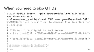 When you need to skip GTIDs
shell> mysqlslavetrx --gtid-set=af6b22ee-7b0b-11e4-aa8d-
606720440b68:7-9 
--slaves=user:pass@localhost:3311,user:pass@localhost:3312
WARNING: Using a password on the command line interface can
be insecure.
#
# GTID set to be skipped for each server:
# - localhost@3311: af6b22ee-7b0b-11e4-aa8d-606720440b68:7-
9
# - localhost@3312: af6b22ee-7b0b-11e4-aa8d-606720440b68:7-
9
#
# Injecting empty transactions for 'localhost:3311'...
# Injecting empty transactions for 'localhost:3312'...
#
#...done.
#
71
 