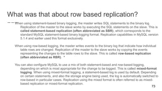 What was that about row based replication?
When using statement-based binary logging, the master writes SQL statements to the binary log.
Replication of the master to the slave works by executing the SQL statements on the slave. This is
called statement-based replication (often abbreviated as SBR), which corresponds to the
standard MySQL statement-based binary logging format. Replication capabilities in MySQL version
5.1.4 and earlier used this format exclusively.
When using row-based logging, the master writes events to the binary log that indicate how individual
table rows are changed. Replication of the master to the slave works by copying the events
representing the changes to the table rows to the slave. This is called row-based replication
(often abbreviated as RBR). *
You can also configure MySQL to use a mix of both statement-based and row-based logging,
depending on which is most appropriate for the change to be logged. This is called mixed-format
logging. When using mixed-format logging, a statement-based log is used by default. Depending
on certain statements, and also the storage engine being used, the log is automatically switched to
row-based in particular cases. Replication using the mixed format is often referred to as mixed-
based replication or mixed-format replication.
73
 