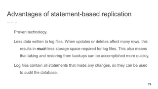 Advantages of statement-based replication
Proven technology.
Less data written to log files. When updates or deletes affect many rows, this
results in much less storage space required for log files. This also means
that taking and restoring from backups can be accomplished more quickly.
Log files contain all statements that made any changes, so they can be used
to audit the database.
74
 