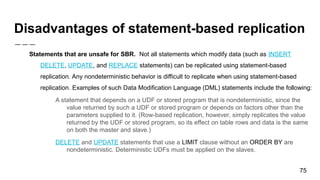 Disadvantages of statement-based replication
Statements that are unsafe for SBR. Not all statements which modify data (such as INSERT
DELETE, UPDATE, and REPLACE statements) can be replicated using statement-based
replication. Any nondeterministic behavior is difficult to replicate when using statement-based
replication. Examples of such Data Modification Language (DML) statements include the following:
A statement that depends on a UDF or stored program that is nondeterministic, since the
value returned by such a UDF or stored program or depends on factors other than the
parameters supplied to it. (Row-based replication, however, simply replicates the value
returned by the UDF or stored program, so its effect on table rows and data is the same
on both the master and slave.)
DELETE and UPDATE statements that use a LIMIT clause without an ORDER BY are
nondeterministic. Deterministic UDFs must be applied on the slaves.
75
 