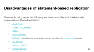 Disadvantages of statement-based replication
Statements using any of the following functions cannot be replicated properly
using statement-based replication:
 LOAD_FILE()
 UUID(), UUID_SHORT()
 USER()
 FOUND_ROWS()
 SYSDATE() (unless both the master and the slave are started with the --sysdate-is-now option)
 GET_LOCK()
 IS_FREE_LOCK()
 IS_USED_LOCK() 76
 