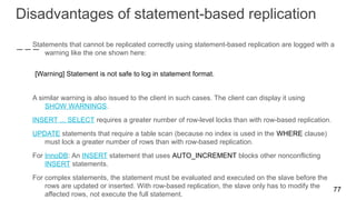 Disadvantages of statement-based replication
Statements that cannot be replicated correctly using statement-based replication are logged with a
warning like the one shown here:
[Warning] Statement is not safe to log in statement format.
A similar warning is also issued to the client in such cases. The client can display it using
SHOW WARNINGS.
INSERT ... SELECT requires a greater number of row-level locks than with row-based replication.
UPDATE statements that require a table scan (because no index is used in the WHERE clause)
must lock a greater number of rows than with row-based replication.
For InnoDB: An INSERT statement that uses AUTO_INCREMENT blocks other nonconflicting
INSERT statements.
For complex statements, the statement must be evaluated and executed on the slave before the
rows are updated or inserted. With row-based replication, the slave only has to modify the
affected rows, not execute the full statement.
77
 