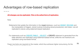 Advantages of row-based replication
All changes can be replicated. This is the safest form of replication.
Note
Statements that update the information in the mysql database—such as GRANT, REVOKE and
the manipulation of triggers, stored routines (including stored procedures), and views—are all
replicated to slaves using statement-based replication.
For statements such as CREATE TABLE ... SELECT, a CREATE statement is generated from the
table definition and replicated using statement-based format, while the row insertions are
replicated using row-based format.
Fewer row locks are required on the master, which thus achieves higher concurrency, for the 78
 