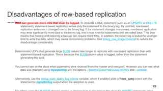 Disadvantages of row-based replication
RBR can generate more data that must be logged. To replicate a DML statement (such as an UPDATE or DELETE
statement), statement-based replication writes only the statement to the binary log. By contrast, row-based
replication writes each changed row to the binary log. If the statement changes many rows, row-based replication
may write significantly more data to the binary log; this is true even for statements that are rolled back. This also
means that making and restoring a backup can require more time. In addition, the binary log is locked for a longer
time to write the data, which may cause concurrency problems. Use binlog_row_image=minimal to reduce the
disadvantage considerably.
Deterministic UDFs that generate large BLOB values take longer to replicate with row-based replication than with
statement-based replication. This is because the BLOBcolumn value is logged, rather than the statement
generating the data.
You cannot see on the slave what statements were received from the master and executed. However, you can see what
data was changed using mysqlbinlog with the options --base64-output=DECODE-ROWS and --verbose.
Alternatively, use the binlog_rows_query_log_events variable, which if enabled adds a Rows_query event with the
statement to mysqlbinlog output when the -vvoption is used.
79
 