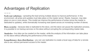 Advantages of Replication
Scale-out solutions - spreading the load among multiple slaves to improve performance. In this
environment, all writes and updates must take place on the master server. Reads, however, may take
place on one or more slaves. This model can improve the performance of writes (since the master is
dedicated to updates), while dramatically increasing read speed across an increasing number of slaves.
Data security - because data is replicated to the slave, and the slave can pause the replication process,
it is possible to run backup services on the slave without corrupting the corresponding master data.
Analytics - live data can be created on the master, while the analysis of the information can take place
on the slave without affecting the performance of the master.
Long-distance data distribution - you can use replication to create a local copy of data for a remote
site to use, without permanent access to the master.
8
 