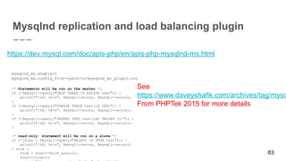 83
Mysqlnd replication and load balancing plugin
https://dev.mysql.com/doc/apis-php/en/apis-php-mysqlnd-ms.html
mysqlnd_ms.enable=1
mysqlnd_ms.config_file=/path/to/mysqlnd_ms_plugin.ini
/* Statements will be run on the master */
if (!$mysqli->query("DROP TABLE IF EXISTS test")) {
printf("[%d] %sn", $mysqli->errno, $mysqli->error);
}
if (!$mysqli->query("CREATE TABLE test(id INT)")) {
printf("[%d] %sn", $mysqli->errno, $mysqli->error);
}
if (!$mysqli->query("INSERT INTO test(id) VALUES (1)")) {
printf("[%d] %sn", $mysqli->errno, $mysqli->error);
}
/* read-only: statement will be run on a slave */
if (!($res = $mysqli->query("SELECT id FROM test"))) {
printf("[%d] %sn", $mysqli->errno, $mysqli->error);
} else {
$row = $res->fetch_assoc();
$res->close();
See
https://www.daveyshafik.com/archives/tag/mysq
From PHPTek 2015 for more details
 