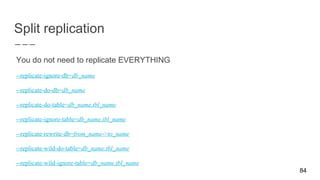 Split replication
You do not need to replicate EVERYTHING
--replicate-ignore-db=db_name
--replicate-do-db=db_name
--replicate-do-table=db_name.tbl_name
--replicate-ignore-table=db_name.tbl_name
--replicate-rewrite-db=from_name->to_name
--replicate-wild-do-table=db_name.tbl_name
--replicate-wild-ignore-table=db_name.tbl_name
84
 