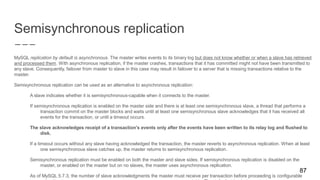 87
Semisynchronous replication
MySQL replication by default is asynchronous. The master writes events to its binary log but does not know whether or when a slave has retrieved
and processed them. With asynchronous replication, if the master crashes, transactions that it has committed might not have been transmitted to
any slave. Consequently, failover from master to slave in this case may result in failover to a server that is missing transactions relative to the
master.
Semisynchronous replication can be used as an alternative to asynchronous replication:
A slave indicates whether it is semisynchronous-capable when it connects to the master.
If semisynchronous replication is enabled on the master side and there is at least one semisynchronous slave, a thread that performs a
transaction commit on the master blocks and waits until at least one semisynchronous slave acknowledges that it has received all
events for the transaction, or until a timeout occurs.
The slave acknowledges receipt of a transaction's events only after the events have been written to its relay log and flushed to
disk.
If a timeout occurs without any slave having acknowledged the transaction, the master reverts to asynchronous replication. When at least
one semisynchronous slave catches up, the master returns to semisynchronous replication.
Semisynchronous replication must be enabled on both the master and slave sides. If semisynchronous replication is disabled on the
master, or enabled on the master but on no slaves, the master uses asynchronous replication.
As of MySQL 5.7.3, the number of slave acknowledgments the master must receive per transaction before proceeding is configurable
 
