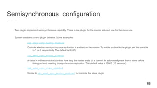 Semisynchronous configuration
Two plugins implement semisynchronous capability. There is one plugin for the master side and one for the slave side.
System variables control plugin behavior. Some examples:
rpl_semi_sync_master_enabled
Controls whether semisynchronous replication is enabled on the master. To enable or disable the plugin, set this variable
to 1 or 0, respectively. The default is 0 (off).
rpl_semi_sync_master_timeout
A value in milliseconds that controls how long the master waits on a commit for acknowledgment from a slave before
timing out and reverting to asynchronous replication. The default value is 10000 (10 seconds).
rpl_semi_sync_slave_enabled
Similar to rpl_semi_sync_master_enabled, but controls the slave plugin.
88
 