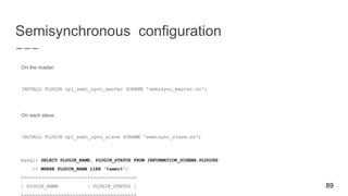 Semisynchronous configuration
On the master:
INSTALL PLUGIN rpl_semi_sync_master SONAME 'semisync_master.so';
On each slave:
INSTALL PLUGIN rpl_semi_sync_slave SONAME 'semisync_slave.so';
mysql> SELECT PLUGIN_NAME, PLUGIN_STATUS FROM INFORMATION_SCHEMA.PLUGINS
-> WHERE PLUGIN_NAME LIKE '%semi%';
+----------------------+---------------+
| PLUGIN_NAME | PLUGIN_STATUS | 89
 