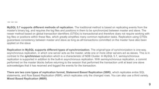 MySQL 5.7 supports different methods of replication. The traditional method is based on replicating events from the
master's binary log, and requires the log files and positions in them to be synchronized between master and slave. The
newer method based on global transaction identifiers (GTIDs) is transactional and therefore does not require working with
log files or positions within these files, which greatly simplifies many common replication tasks. Replication using GTIDs
guarantees consistency between master and slave as long as all transactions committed on the master have also been
applied on the slave
Replication in MySQL supports different types of synchronization. The original type of synchronization is one-way,
asynchronous replication, in which one server acts as the master, while one or more other servers act as slaves. This is in
contrast to the synchronous replication which is a characteristic of NDB Cluster. In MySQL 5.7, semisynchronous
replication is supported in addition to the built-in asynchronous replication. With semisynchronous replication, a commit
performed on the master blocks before returning to the session that performed the transaction until at least one slave
acknowledges that it has received and logged the events for the transaction.
There are two core types of replication format, Statement Based Replication (SBR), which replicates entire SQL
statements, and Row Based Replication (RBR), which replicates only the changed rows. You can also use a third variety,
Mixed Based Replication (MBR).
9
 