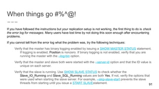 When things go #%^@!
91
If you have followed the instructions but your replication setup is not working, the first thing to do is check
the error log for messages. Many users have lost time by not doing this soon enough after encountering
problems.
If you cannot tell from the error log what the problem was, try the following techniques:
Verify that the master has binary logging enabled by issuing a SHOW MASTER STATUS statement.
If logging is enabled, Position is nonzero. If binary logging is not enabled, verify that you are
running the master with the --log-bin option.
Verify that the master and slave both were started with the --server-id option and that the ID value is
unique on each server.
Verify that the slave is running. Use SHOW SLAVE STATUS to check whether the
Slave_IO_Running and Slave_SQL_Running values are both Yes. If not, verify the options that
were used when starting the slave server. For example, --skip-slave-start prevents the slave
threads from starting until you issue a START SLAVEstatement.
 