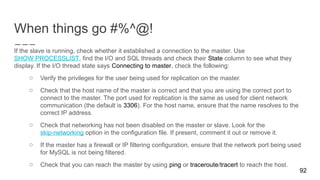 When things go #%^@!
92
If the slave is running, check whether it established a connection to the master. Use
SHOW PROCESSLIST, find the I/O and SQL threads and check their State column to see what they
display. If the I/O thread state says Connecting to master, check the following:
o Verify the privileges for the user being used for replication on the master.
o Check that the host name of the master is correct and that you are using the correct port to
connect to the master. The port used for replication is the same as used for client network
communication (the default is 3306). For the host name, ensure that the name resolves to the
correct IP address.
o Check that networking has not been disabled on the master or slave. Look for the
skip-networking option in the configuration file. If present, comment it out or remove it.
o If the master has a firewall or IP filtering configuration, ensure that the network port being used
for MySQL is not being filtered.
o Check that you can reach the master by using ping or traceroute/tracert to reach the host.
 