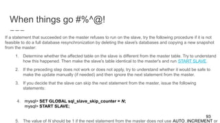 When things go #%^@!
93
If a statement that succeeded on the master refuses to run on the slave, try the following procedure if it is not
feasible to do a full database resynchronization by deleting the slave's databases and copying a new snapshot
from the master:
1. Determine whether the affected table on the slave is different from the master table. Try to understand
how this happened. Then make the slave's table identical to the master's and run START SLAVE.
2. If the preceding step does not work or does not apply, try to understand whether it would be safe to
make the update manually (if needed) and then ignore the next statement from the master.
3. If you decide that the slave can skip the next statement from the master, issue the following
statements:
4. mysql> SET GLOBAL sql_slave_skip_counter = N;
mysql> START SLAVE;
5. The value of N should be 1 if the next statement from the master does not use AUTO_INCREMENT or
 