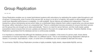 Group Replication
Group Replication enables you to create fault-tolerant systems with redundancy by replicating the system state throughout a set
of servers. Consequently, even if some of the servers fail, as long it is not all or a majority, the system is still available, and all it
could have degraded performance or scalability, it is still available. Server failures are isolated and independent. They are
tracked by a group membership service which relies on a distributed failure detector that is able to signal when any servers leave
the group, either voluntarily or due to an unexpected halt. There is a distributed recovery procedure to ensure that when servers
join the group they are brought up to date automatically. There is no need for server fail-over, and the multi-master update
everywhere nature ensures that not even updates are blocked in the event of a single server failure. Therefore MySQL Group
Replication guarantees that the database service is continuously available.
It is important to understand that although the database service is available, in the event of a server crash, those clients
connected to it must be redirected, or failed over, to a different server. This is not something Group Replication attempts to
resolve. A connector, load balancer, router, or some form of middleware are more suitable to deal with this issue.
To summarize, MySQL Group Replication provides a highly available, highly elastic, dependable MySQL service.
95
 