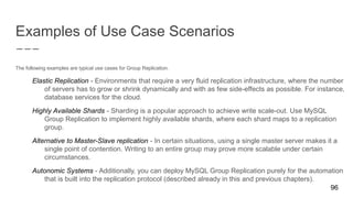 Examples of Use Case Scenarios
The following examples are typical use cases for Group Replication.
Elastic Replication - Environments that require a very fluid replication infrastructure, where the number
of servers has to grow or shrink dynamically and with as few side-effects as possible. For instance,
database services for the cloud.
Highly Available Shards - Sharding is a popular approach to achieve write scale-out. Use MySQL
Group Replication to implement highly available shards, where each shard maps to a replication
group.
Alternative to Master-Slave replication - In certain situations, using a single master server makes it a
single point of contention. Writing to an entire group may prove more scalable under certain
circumstances.
Autonomic Systems - Additionally, you can deploy MySQL Group Replication purely for the automation
that is built into the replication protocol (described already in this and previous chapters).
96
 