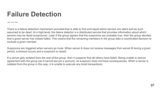 Failure Detection
There is a failure detection mechanism provided that is able to find and report which servers are silent and as such
assumed to be dead. At a high level, the failure detector is a distributed service that provides information about which
servers may be dead (suspicions). Later if the group agrees that the suspicions are probably true, then the group decides
that a given server has indeed failed. This means that the remaining members in the group take a coordinated decision to
exclude a given member.
Suspicions are triggered when servers go mute. When server A does not receive messages from server B during a given
period, a timeout occurs and a suspicion is raised.
If a server gets isolated from the rest of the group, then it suspects that all others have failed. Being unable to secure
agreement with the group (as it cannot secure a quorum), its suspicion does not have consequences. When a server is
isolated from the group in this way, it is unable to execute any local transactions.
97
 