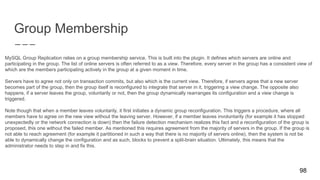 Group Membership
MySQL Group Replication relies on a group membership service. This is built into the plugin. It defines which servers are online and
participating in the group. The list of online servers is often referred to as a view. Therefore, every server in the group has a consistent view of
which are the members participating actively in the group at a given moment in time.
Servers have to agree not only on transaction commits, but also which is the current view. Therefore, if servers agree that a new server
becomes part of the group, then the group itself is reconfigured to integrate that server in it, triggering a view change. The opposite also
happens, if a server leaves the group, voluntarily or not, then the group dynamically rearranges its configuration and a view change is
triggered.
Note though that when a member leaves voluntarily, it first initiates a dynamic group reconfiguration. This triggers a procedure, where all
members have to agree on the new view without the leaving server. However, if a member leaves involuntarily (for example it has stopped
unexpectedly or the network connection is down) then the failure detection mechanism realizes this fact and a reconfiguration of the group is
proposed, this one without the failed member. As mentioned this requires agreement from the majority of servers in the group. If the group is
not able to reach agreement (for example it partitioned in such a way that there is no majority of servers online), then the system is not be
able to dynamically change the configuration and as such, blocks to prevent a split-brain situation. Ultimately, this means that the
administrator needs to step in and fix this.
98
 