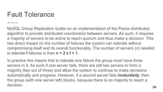 Fault Tolerance
MySQL Group Replication builds on an implementation of the Paxos distributed
algorithm to provide distributed coordination between servers. As such, it requires
a majority of servers to be active to reach quorum and thus make a decision. This
has direct impact on the number of failures the system can tolerate without
compromising itself and its overall functionality. The number of servers (n) needed
to tolerate f failures is then n = 2 x f + 1.
In practice this means that to tolerate one failure the group must have three
servers in it. As such if one server fails, there are still two servers to form a
majority (two out of three) and allow the system to continue to make decisions
automatically and progress. However, if a second server fails involuntarily, then
the group (with one server left) blocks, because there is no majority to reach a
decision. 99
 