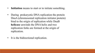 • Initiation means to start or to initiate something.
• During prokaryotic DNA replication the protein
DnaA (chromosomal replication initiator protein)
bind to the origin of replication while DnaB
helicase unwinds the DNA helix and two
replication forks are formed at the origin of
replication.
• It is the bidirectional replication.
 