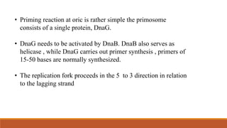• Priming reaction at oric is rather simple the primosome
consists of a single protein, DnaG.
• DnaG needs to be activated by DnaB. DnaB also serves as
helicase , while DnaG carries out primer synthesis , primers of
15-50 bases are normally synthesized.
• The replication fork proceeds in the 5 to 3 direction in relation
to the lagging strand
 