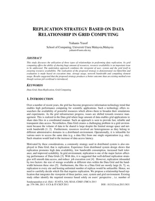 REPLICATION STRATEGY BASED ON DATA
RELATIONSHIP IN GRID COMPUTING
Yuhanis Yusof
School of Computing, Universiti Utara Malaysia,Malaysia
yuhanis@uum.edu.my

ABSTRACT
This study discusses the utilization of three types of relationships in performing data replication. As grid
computing offers the ability of sharing huge amount of resources, resource availability is an important issue
to be addressed. The undertaken approach combines the viewpoint of user, system and the grid itself in
ensuring resource availability. The realization of the proposed strategy is demonstrated via OptorSim and
evaluation is made based on execution time, storage usage, network bandwidth and computing element
usage. Results suggested that the proposed strategy produces a better outcome than an existing method even
though various job workload is introduced.

KEYWORDS
Data Grid, Data Replication, Grid Computing

1. INTRODUCTION
Over a number of recent years, the grid has become progressive information technology trend that
enables high performance computing for scientific applications. Such a technology offers researchers the availability of powerful resources which allows them to broaden their simulations
and experiments. As the grid infrastructure progress, issues are shifted towards resource management. This is realized in the Data grid where huge amount of data enables grid applications to
share data files in a coordinated manner. Such an approach is seen to provide fast, reliable and
transparent data access. Nevertheless, Data Grid creates a challenging problem in a grid environment because the volume of data to be shared is large despite the limited storage space and network bandwidth [1, 2]. Furthermore, resources involved are heterogeneous as they belong to
different administrative domains in a distributed environment. Operationally, it is infeasible for
various users to access the same data (e.g. a data file) from one single organization (e.g. site).
Such situation would lead to the increase of data access latency.
Motivated by these considerations, a commonly strategy used in distributed system is also employed in Data Grid, that is replication. Experience from distributed system design shows that
replication promotes high data availability, low bandwidth consumption, increased fault tolerance, and improved scalability. In grid environment, replication is one of the major factors affecting performance of Data Grids [3]. With this, it is suggested that well-defined replication strategies will smooth data access, and reduce job execution cost [4]. However, replication isbounded
by two factors: the size of storage available at different sites within the Data Grid and the bandwidth between these sites [5]. Furthermore, the files in a Data Grid are mostly large [6, 7]; so,
replication to every site and hosting unlimited number of replicas would be unfeasible. Hence, we
need to carefully decide which file that requires replication. We propose a relationship based replication that integrates the viewpoint of three parties; user, system and grid environment. Existing
study either identify the required resource based solely on users’ perspective , i.e. number of
Sundarapandian et al. (Eds) : ICAITA, SAI, SEAS, CDKP, CMCA-2013
pp. 379–386, 2013. © CS & IT-CSCP 2013

DOI : 10.5121/csit.2013.3831

 