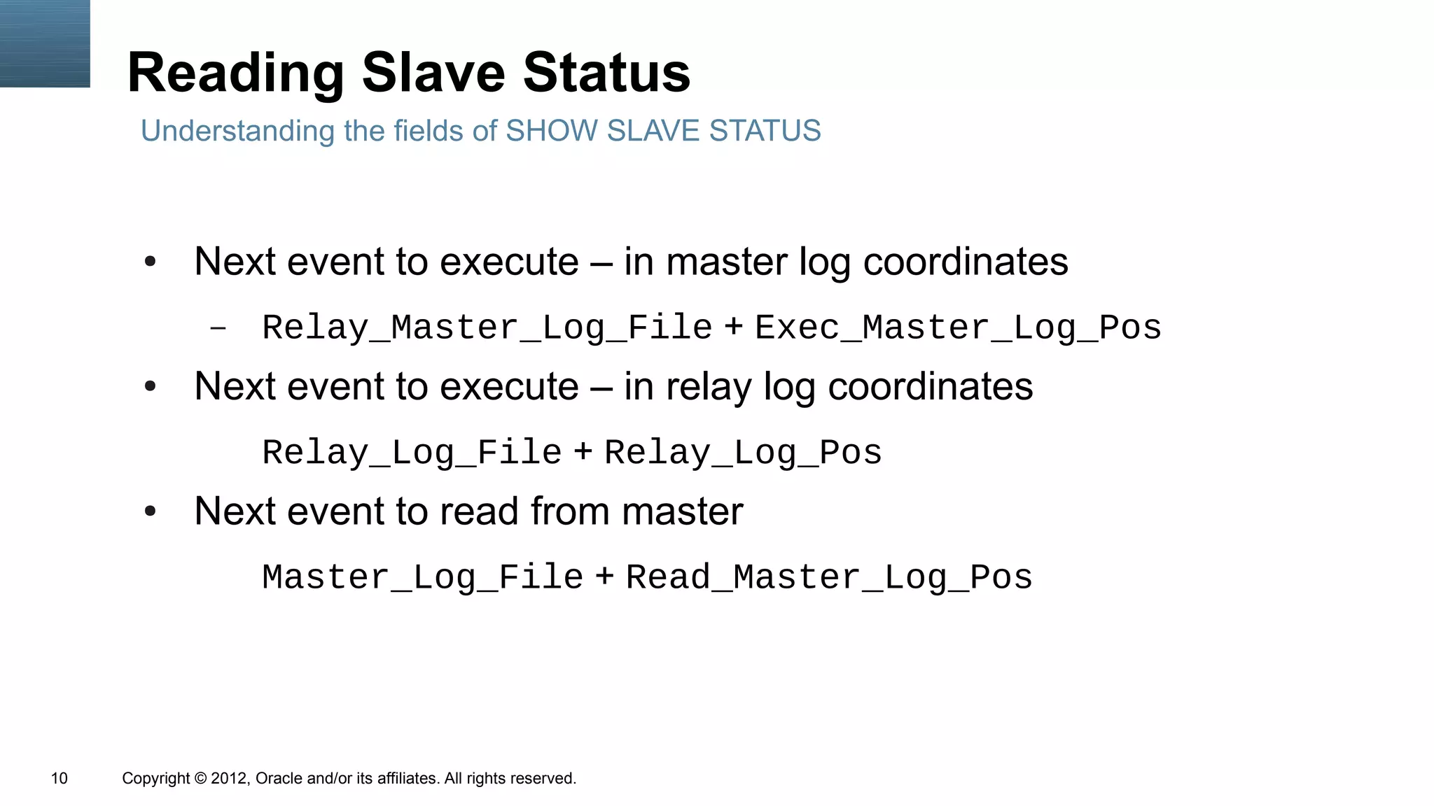 Reading Slave Status
       Understanding the fields of SHOW SLAVE STATUS



        ●      Next event to execute – in master log coordinates
                  –      Relay_Master_Log_File + Exec_Master_Log_Pos
        ●      Next event to execute – in relay log coordinates
                         Relay_Log_File + Relay_Log_Pos
        ●      Next event to read from master
                         Master_Log_File + Read_Master_Log_Pos




10   Copyright © 2012, Oracle and/or its affiliates. All rights reserved.
 
