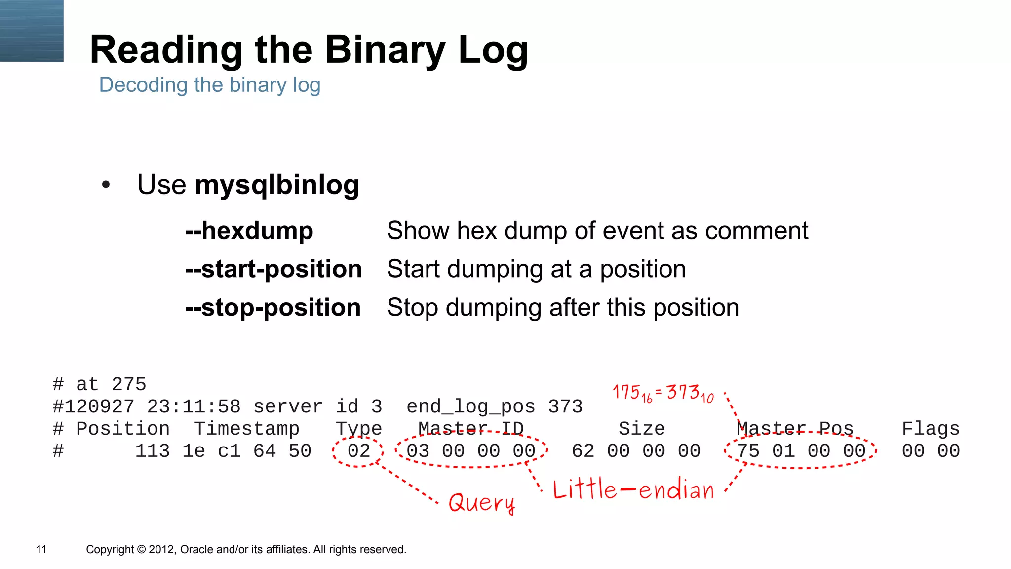 Reading the Binary Log
         Decoding the binary log



          ●      Use mysqlbinlog
                           --hexdump                                  Show hex dump of event as comment
                           --start-position Start dumping at a position
                           --stop-position Stop dumping after this position

     # at 275                                                                              175 =373
                                                                                              16   10
     #120927 23:11:58 server id 3                                         end_log_pos 373
     # Position Timestamp    Type                                          Master ID        Size        Master Pos    Flags
     #      113 1e c1 64 50   02                                          03 00 00 00   62 00 00 00     75 01 00 00   00 00

                                                                                      Little-endian
                                                                              Query
11     Copyright © 2012, Oracle and/or its affiliates. All rights reserved.
 
