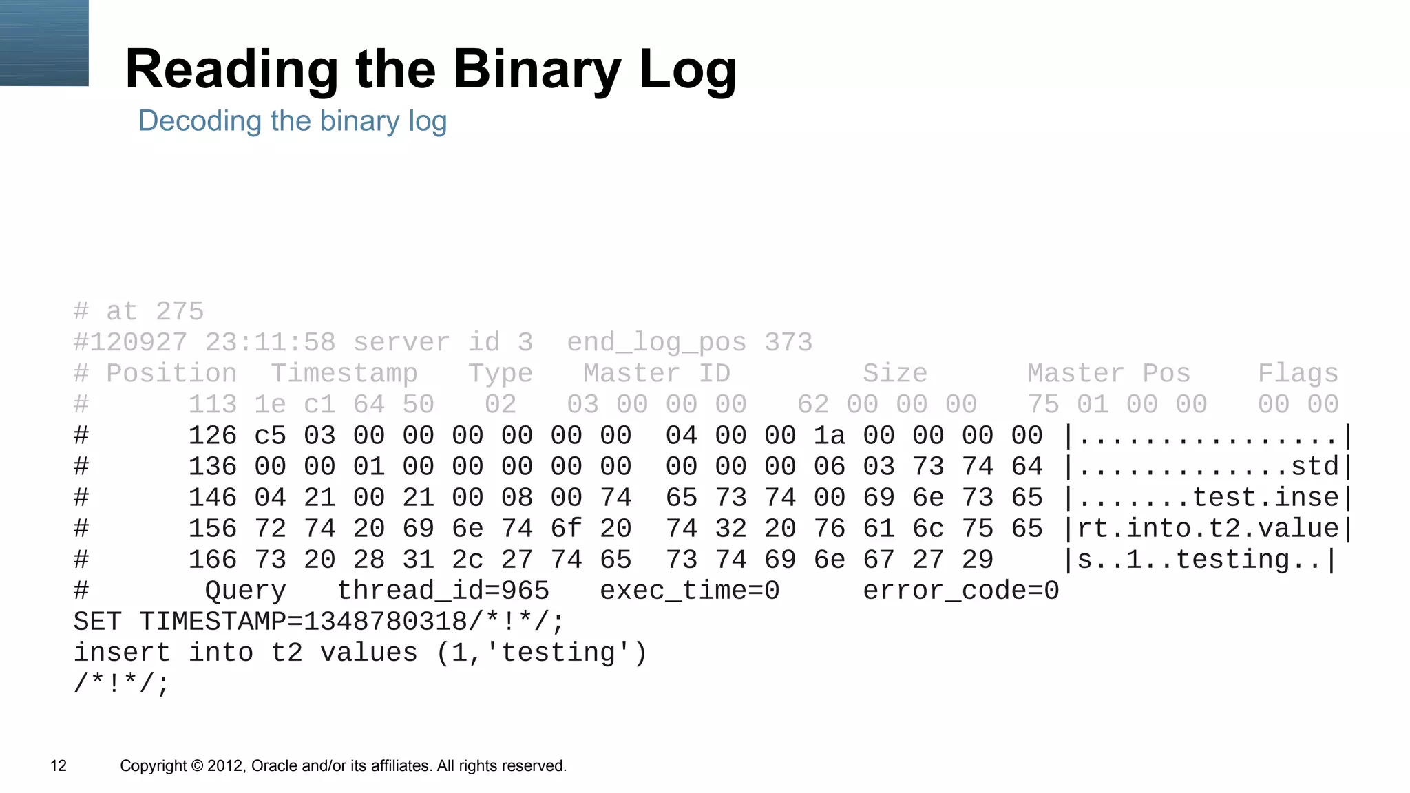 Reading the Binary Log
         Decoding the binary log




     # at 275
     #120927 23:11:58 server id 3 end_log_pos 373
     # Position Timestamp    Type    Master ID        Size      Master Pos     Flags
     #      113 1e c1 64 50   02    03 00 00 00   62 00 00 00   75 01 00 00    00 00
     #      126 c5 03 00 00 00 00 00 00 04 00 00 1a 00 00 00 00 |................|
     #      136 00 00 01 00 00 00 00 00 00 00 00 06 03 73 74 64 |.............std|
     #      146 04 21 00 21 00 08 00 74 65 73 74 00 69 6e 73 65 |.......test.inse|
     #      156 72 74 20 69 6e 74 6f 20 74 32 20 76 61 6c 75 65 |rt.into.t2.value|
     #      166 73 20 28 31 2c 27 74 65 73 74 69 6e 67 27 29       |s..1..testing..|
     #        Query  thread_id=965    exec_time=0     error_code=0
     SET TIMESTAMP=1348780318/*!*/;
     insert into t2 values (1,'testing')
     /*!*/;

12     Copyright © 2012, Oracle and/or its affiliates. All rights reserved.
 