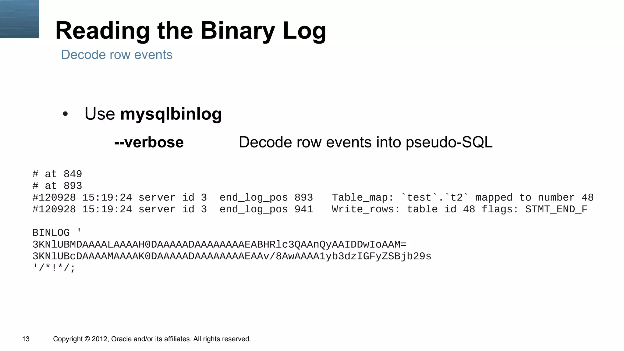 Reading the Binary Log
          Decode row events



           ●      Use mysqlbinlog
                            --verbose                                  Decode row events into pseudo-SQL
     # at 849
     # at 893
     #120928 15:19:24 server id 3                                end_log_pos 893   Table_map: `test`.`t2` mapped to number 48
     #120928 15:19:24 server id 3                                end_log_pos 941   Write_rows: table id 48 flags: STMT_END_F

     BINLOG '
     3KNlUBMDAAAALAAAAH0DAAAAADAAAAAAAAEABHRlc3QAAnQyAAIDDwIoAAM=
     3KNlUBcDAAAAMAAAAK0DAAAAADAAAAAAAAEAAv/8AwAAAA1yb3dzIGFyZSBjb29s
     '/*!*/;




13      Copyright © 2012, Oracle and/or its affiliates. All rights reserved.
 