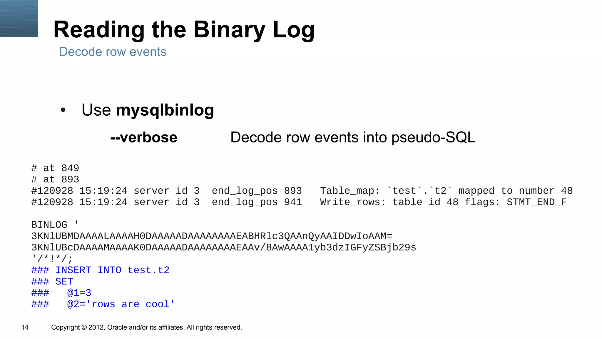 Reading the Binary Log
          Decode row events



           ●      Use mysqlbinlog
                            --verbose                                  Decode row events into pseudo-SQL
     # at 849
     # at 893
     #120928 15:19:24 server id 3                                end_log_pos 893   Table_map: `test`.`t2` mapped to number 48
     #120928 15:19:24 server id 3                                end_log_pos 941   Write_rows: table id 48 flags: STMT_END_F

     BINLOG '
     3KNlUBMDAAAALAAAAH0DAAAAADAAAAAAAAEABHRlc3QAAnQyAAIDDwIoAAM=
     3KNlUBcDAAAAMAAAAK0DAAAAADAAAAAAAAEAAv/8AwAAAA1yb3dzIGFyZSBjb29s
     '/*!*/;
     ### INSERT INTO test.t2
     ### SET
     ###   @1=3
     ###   @2='rows are cool'

14      Copyright © 2012, Oracle and/or its affiliates. All rights reserved.
 