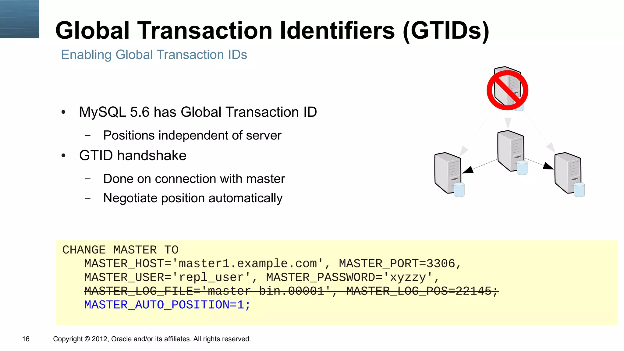 Global Transaction Identifiers (GTIDs)
       Enabling Global Transaction IDs



       ●     MySQL 5.6 has Global Transaction ID
               –      Positions independent of server
       ●     GTID handshake
               –      Done on connection with master
               –      Negotiate position automatically



        CHANGE MASTER TO
           MASTER_HOST='master1.example.com', MASTER_PORT=3306,
           MASTER_USER='repl_user', MASTER_PASSWORD='xyzzy',
           MASTER_LOG_FILE='master-bin.00001', MASTER_LOG_POS=22145;
           MASTER_AUTO_POSITION=1;

16   Copyright © 2012, Oracle and/or its affiliates. All rights reserved.
 