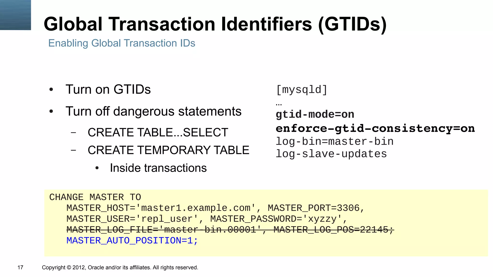 Global Transaction Identifiers (GTIDs)
       Enabling Global Transaction IDs



        ●      Turn on GTIDs                                                [mysqld]
                                                                            …
        ●      Turn off dangerous statements                                gtid-mode=on
                 –      CREATE TABLE...SELECT                               enforce­gtid­consistency=on
                                                                            log-bin=master-bin
                 –      CREATE TEMPORARY TABLE                              log-slave-updates
                            ●     Inside transactions

        CHANGE MASTER TO
           MASTER_HOST='master1.example.com', MASTER_PORT=3306,
           MASTER_USER='repl_user', MASTER_PASSWORD='xyzzy',
           MASTER_LOG_FILE='master-bin.00001', MASTER_LOG_POS=22145;
           MASTER_AUTO_POSITION=1;

17   Copyright © 2012, Oracle and/or its affiliates. All rights reserved.
 