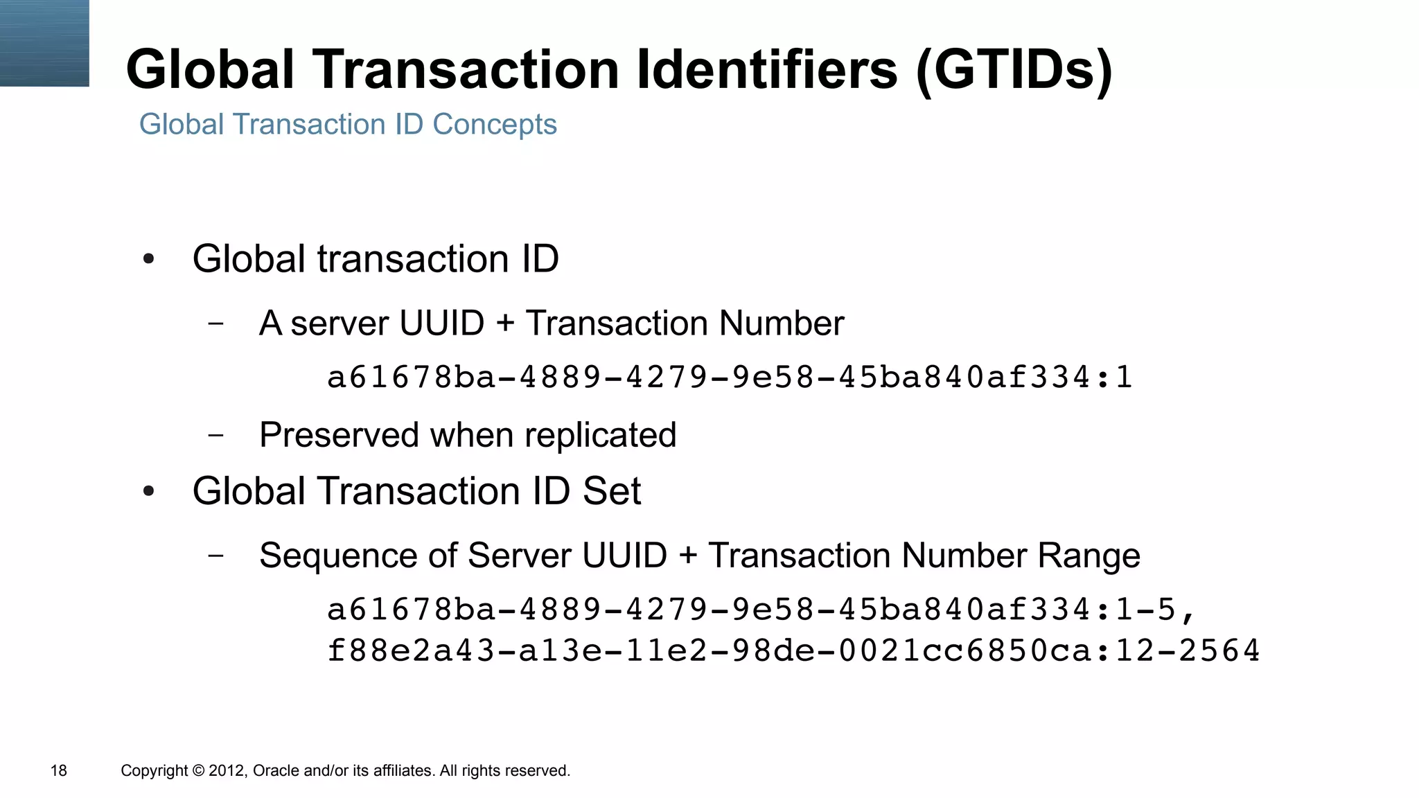 Global Transaction Identifiers (GTIDs)
       Global Transaction ID Concepts



        ●      Global transaction ID
                  –      A server UUID + Transaction Number
                             a61678ba­4889­4279­9e58­45ba840af334:1
                  –      Preserved when replicated
        ●      Global Transaction ID Set
                  –      Sequence of Server UUID + Transaction Number Range
                            a61678ba­4889­4279­9e58­45ba840af334:1­5,
                            f88e2a43­a13e­11e2­98de­0021cc6850ca:12­2564


18   Copyright © 2012, Oracle and/or its affiliates. All rights reserved.
 