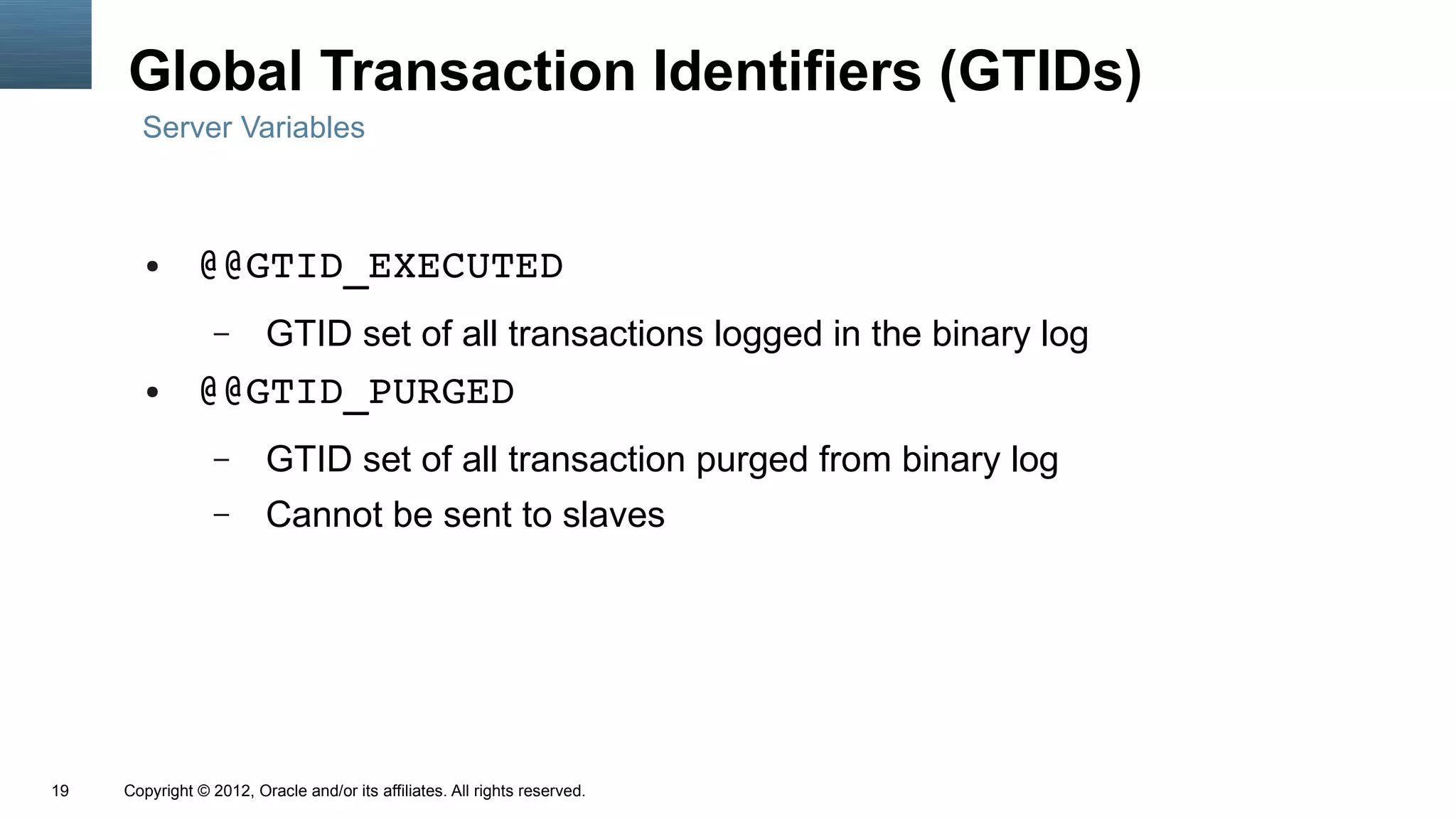 Global Transaction Identifiers (GTIDs)
       Server Variables



        ●      @@GTID_EXECUTED
                  –      GTID set of all transactions logged in the binary log
        ●      @@GTID_PURGED
                  –      GTID set of all transaction purged from binary log
                  –      Cannot be sent to slaves




19   Copyright © 2012, Oracle and/or its affiliates. All rights reserved.
 