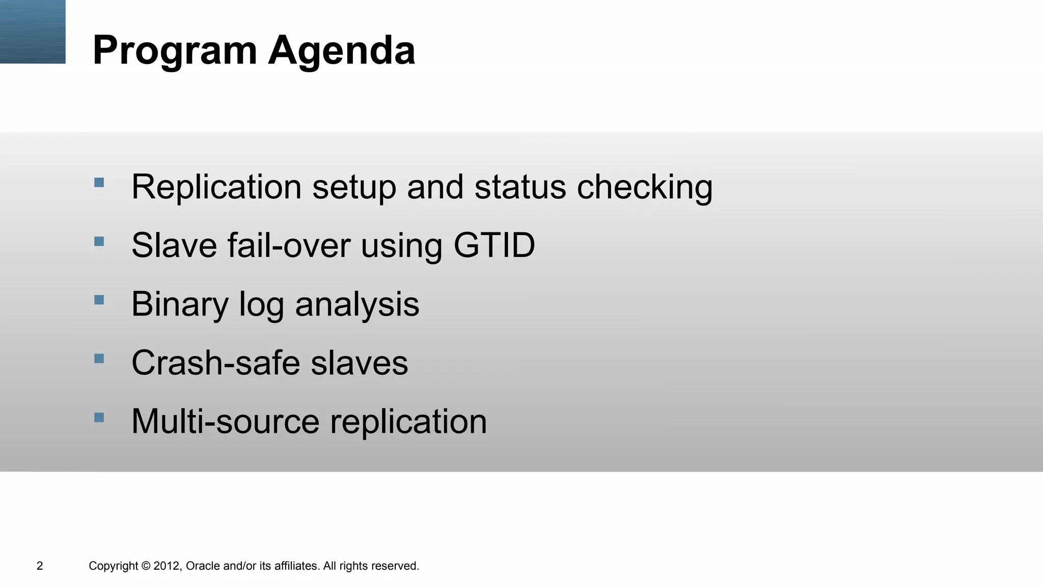 Program Agenda


     Replication setup and status checking
     Slave fail-over using GTID
     Binary log analysis
     Crash-safe slaves
     Multi-source replication



2   Copyright © 2012, Oracle and/or its affiliates. All rights reserved.
 