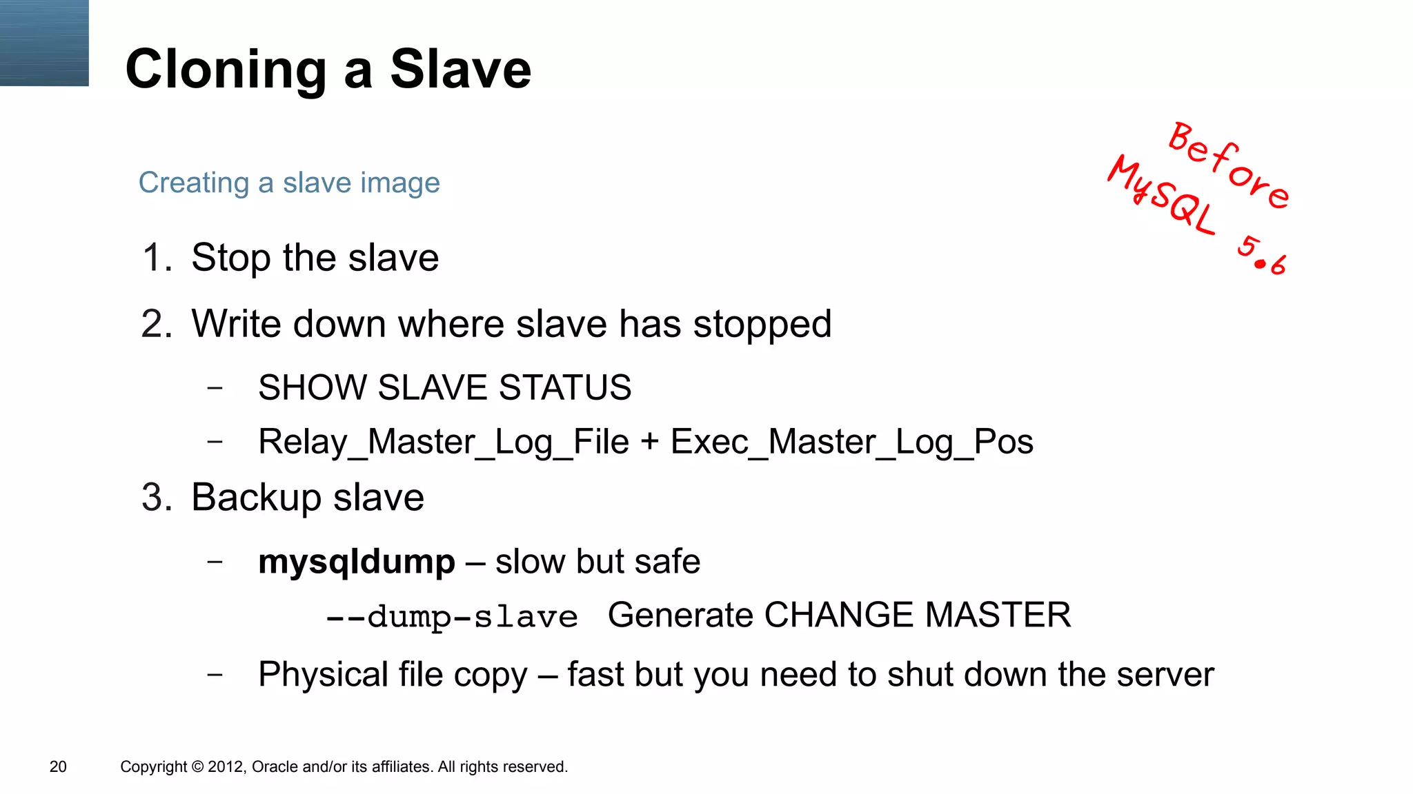 Cloning a Slave
                                                                                   Be
                                                                               My    fo
       Creating a slave image                                                     SQ   re
                                                                                    L
                                                                                      5.
        1. Stop the slave                                                               6
        2. Write down where slave has stopped
                  –      SHOW SLAVE STATUS
                  –      Relay_Master_Log_File + Exec_Master_Log_Pos
        3. Backup slave
                  –      mysqldump – slow but safe
                                   ­­dump­slave Generate CHANGE MASTER
                  –      Physical file copy – fast but you need to shut down the server

20   Copyright © 2012, Oracle and/or its affiliates. All rights reserved.
 