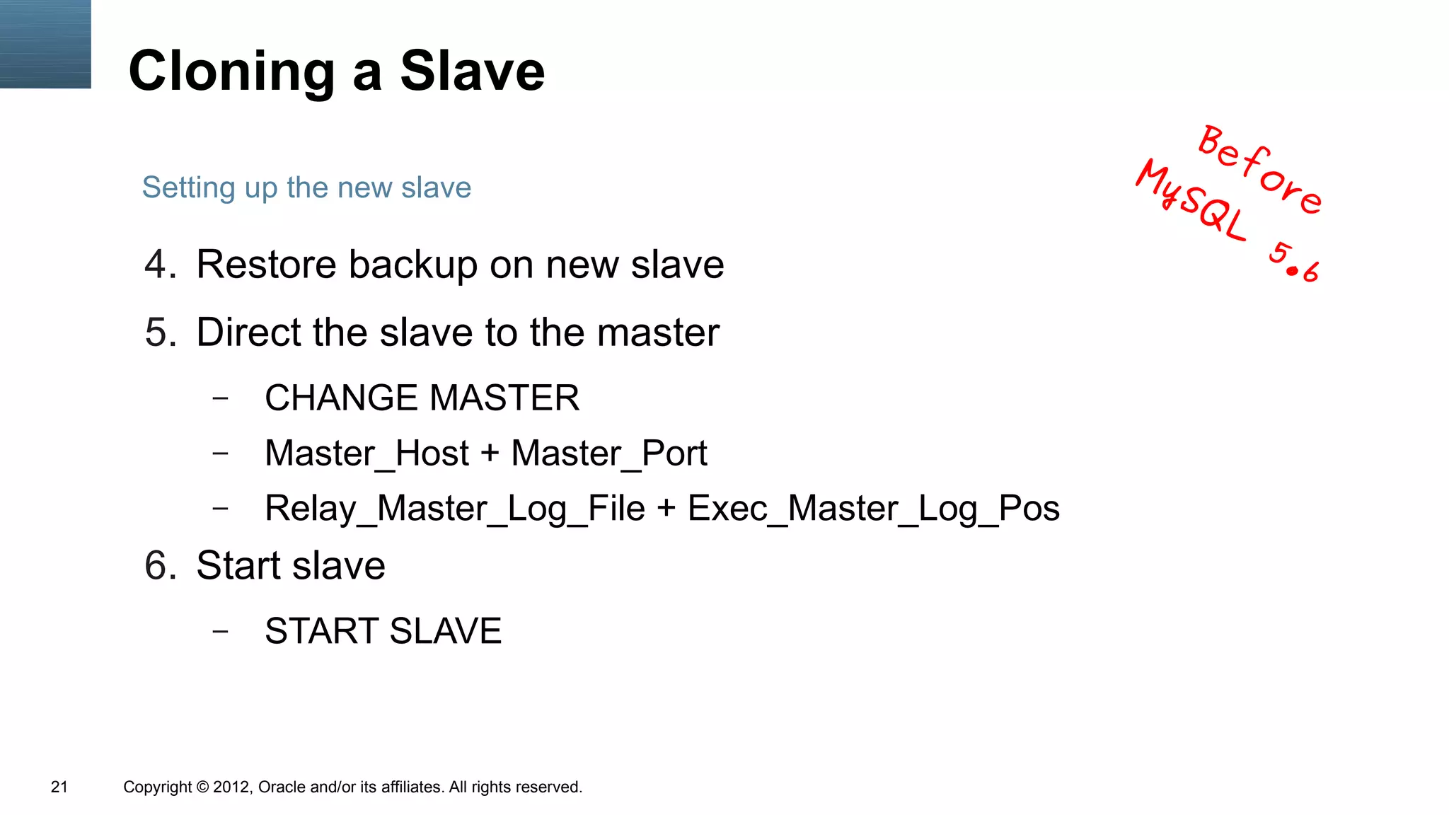 Cloning a Slave
                                                                                Be
                                                                            My     fo
       Setting up the new slave                                                SQ    re
                                                                                  L
                                                                                    5.
        4. Restore backup on new slave                                                6
        5. Direct the slave to the master
                  –      CHANGE MASTER
                  –      Master_Host + Master_Port
                  –      Relay_Master_Log_File + Exec_Master_Log_Pos
        6. Start slave
                  –      START SLAVE



21   Copyright © 2012, Oracle and/or its affiliates. All rights reserved.
 
